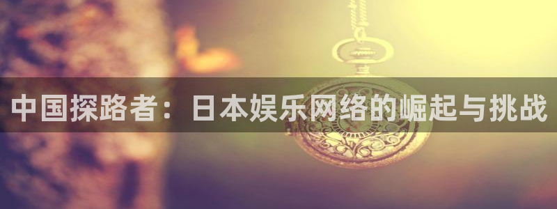 永信贵宾会手机版：中国探路者：日本娱乐网络的崛起与挑战